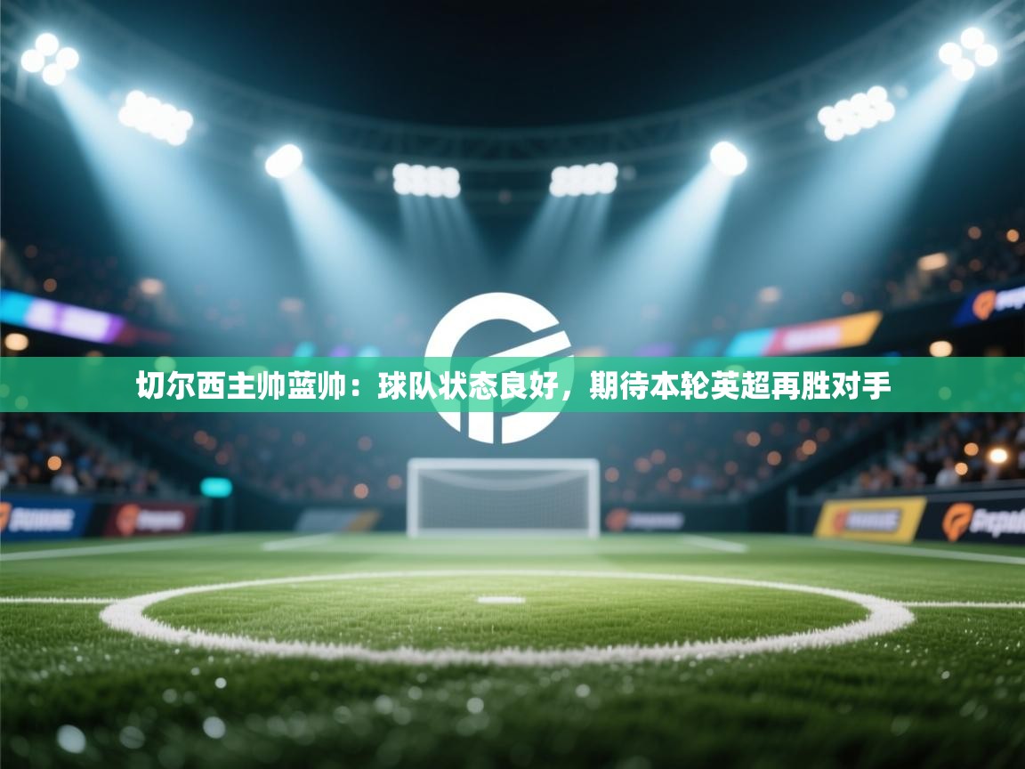 蓝鲸体育网页版-切尔西主帅蓝帅:球队状态良好,期待本轮英超再胜对手 第1张