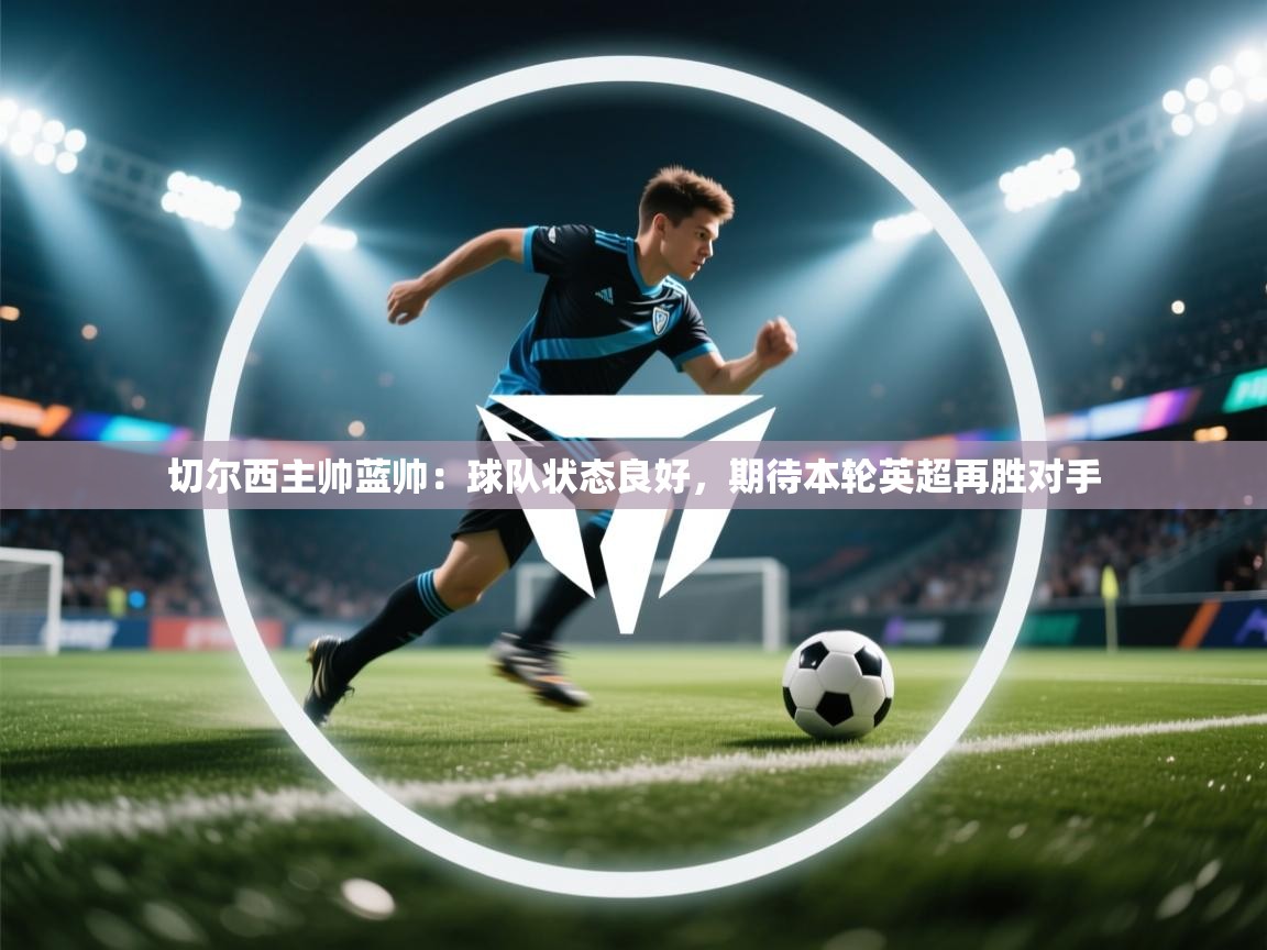 蓝鲸体育网页版-切尔西主帅蓝帅:球队状态良好,期待本轮英超再胜对手 第2张