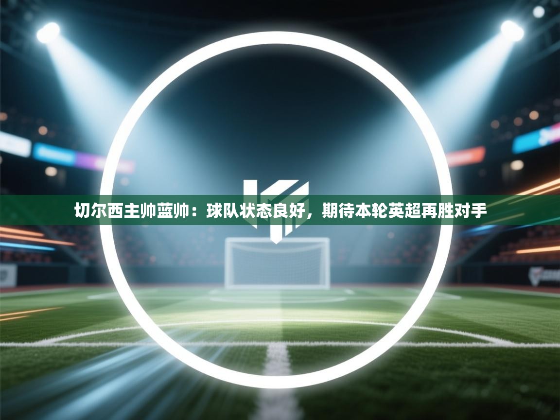 蓝鲸体育网页版-切尔西主帅蓝帅:球队状态良好,期待本轮英超再胜对手 第3张