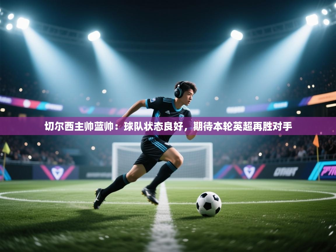 蓝鲸体育网页版-切尔西主帅蓝帅:球队状态良好,期待本轮英超再胜对手 第4张