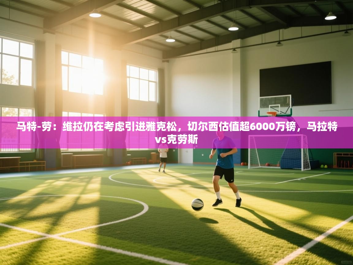 鲸鱼体育-马特-劳：维拉仍在考虑引进雅克松，切尔西估值超6000万镑，马拉特vs克劳斯  第3张