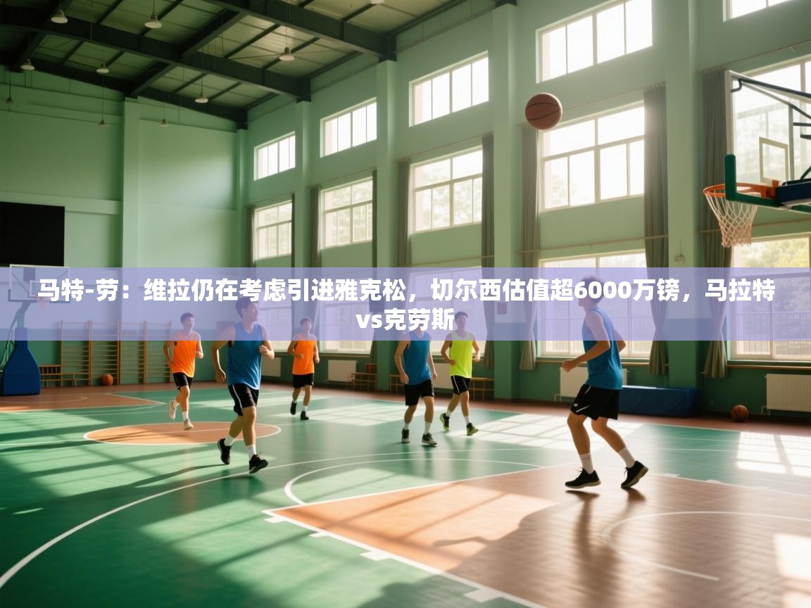 鲸鱼体育-马特-劳：维拉仍在考虑引进雅克松，切尔西估值超6000万镑，马拉特vs克劳斯  第4张