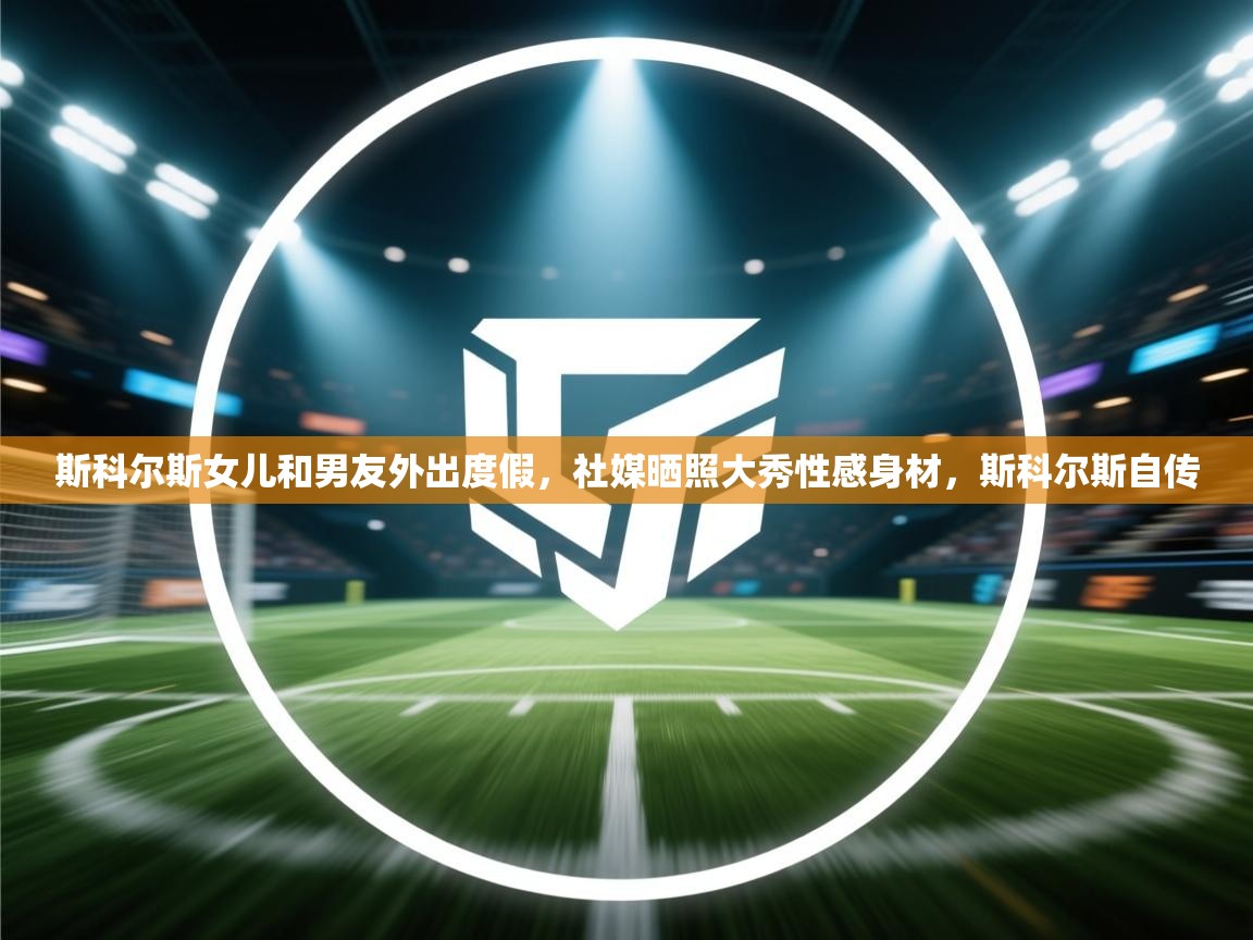 蓝鲸体育app电脑版下载-斯科尔斯女儿和男友外出度假,社媒晒照大秀性感身材,斯科尔斯自传 第1张