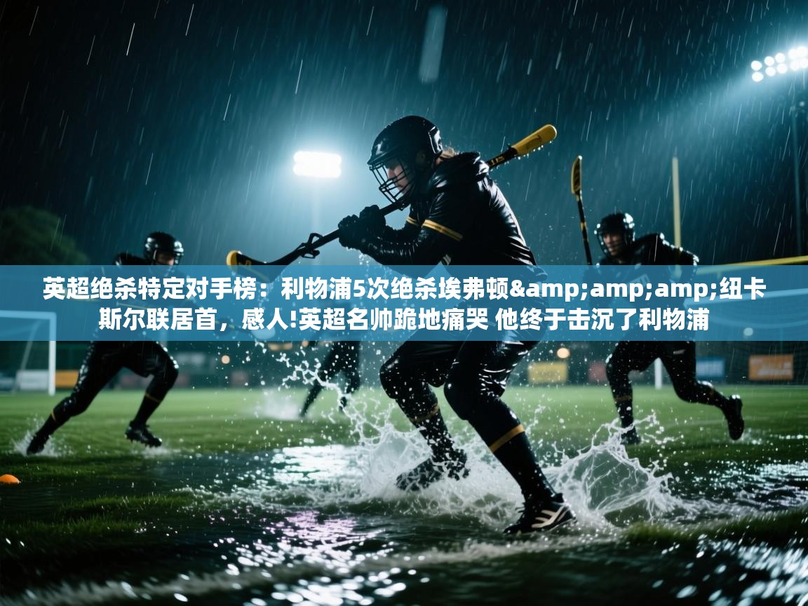 蓝鲸体育app官方下载-英超绝杀特定对手榜：利物浦5次绝杀埃弗顿&纽卡斯尔联居首，感人!英超名帅跪地痛哭 他终于击沉了利物浦  第1张