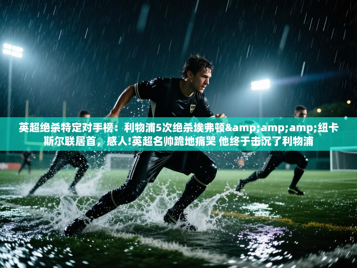 蓝鲸体育app官方下载-英超绝杀特定对手榜：利物浦5次绝杀埃弗顿&纽卡斯尔联居首，感人!英超名帅跪地痛哭 他终于击沉了利物浦  第3张