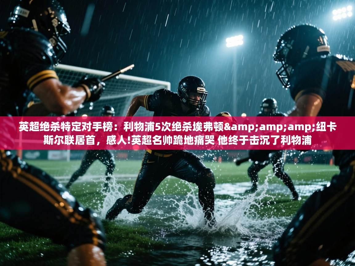 蓝鲸体育app官方下载-英超绝杀特定对手榜：利物浦5次绝杀埃弗顿&纽卡斯尔联居首，感人!英超名帅跪地痛哭 他终于击沉了利物浦  第4张