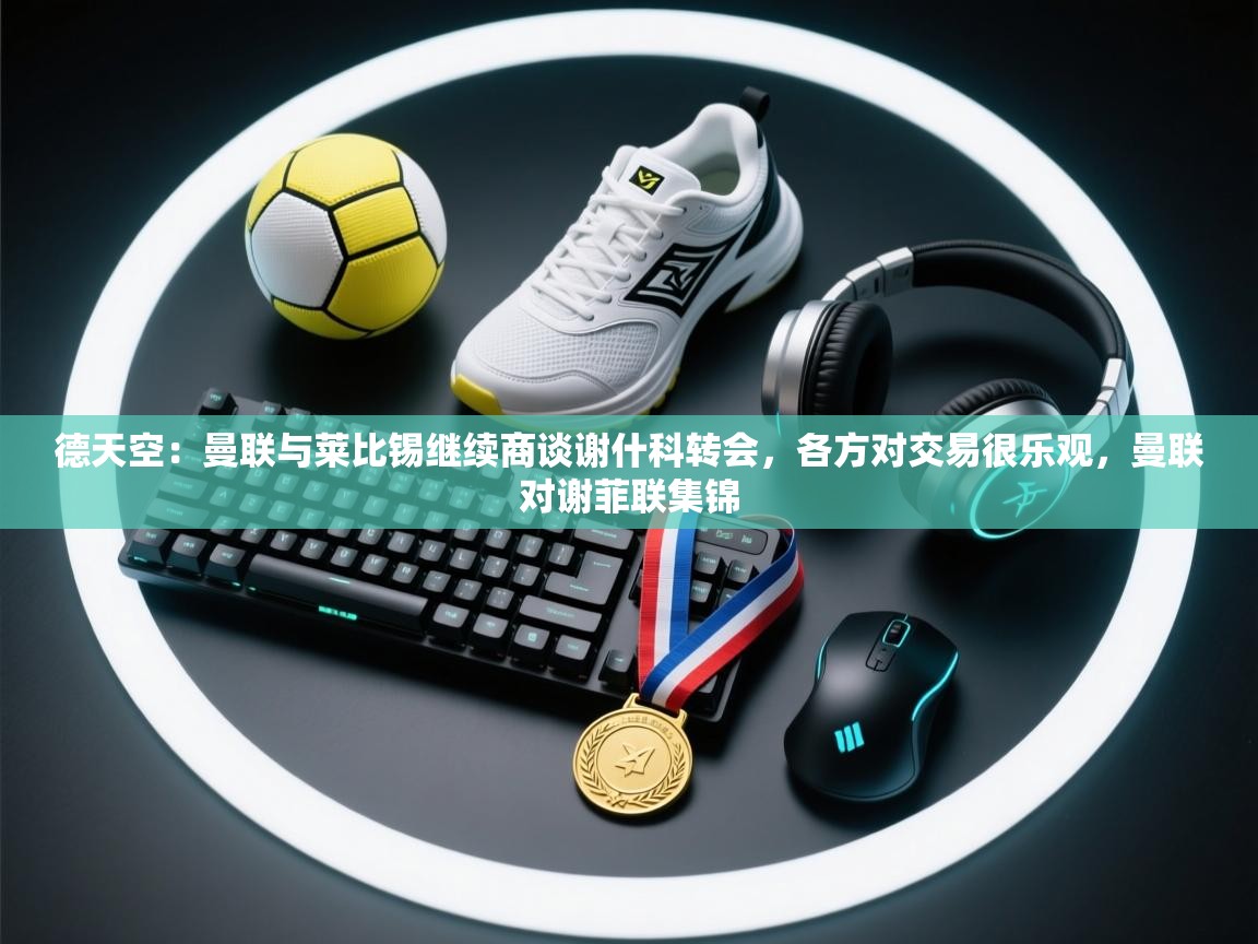 蓝鲸体育网页版入口-德天空：曼联与莱比锡继续商谈谢什科转会，各方对交易很乐观，曼联对谢菲联集锦  第4张