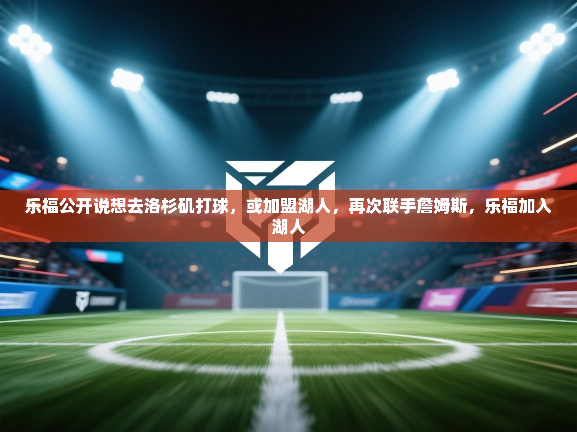 蓝鲸体育网页版-乐福公开说想去洛杉矶打球,或加盟湖人,再次联手詹姆斯,乐福加入湖人 第4张