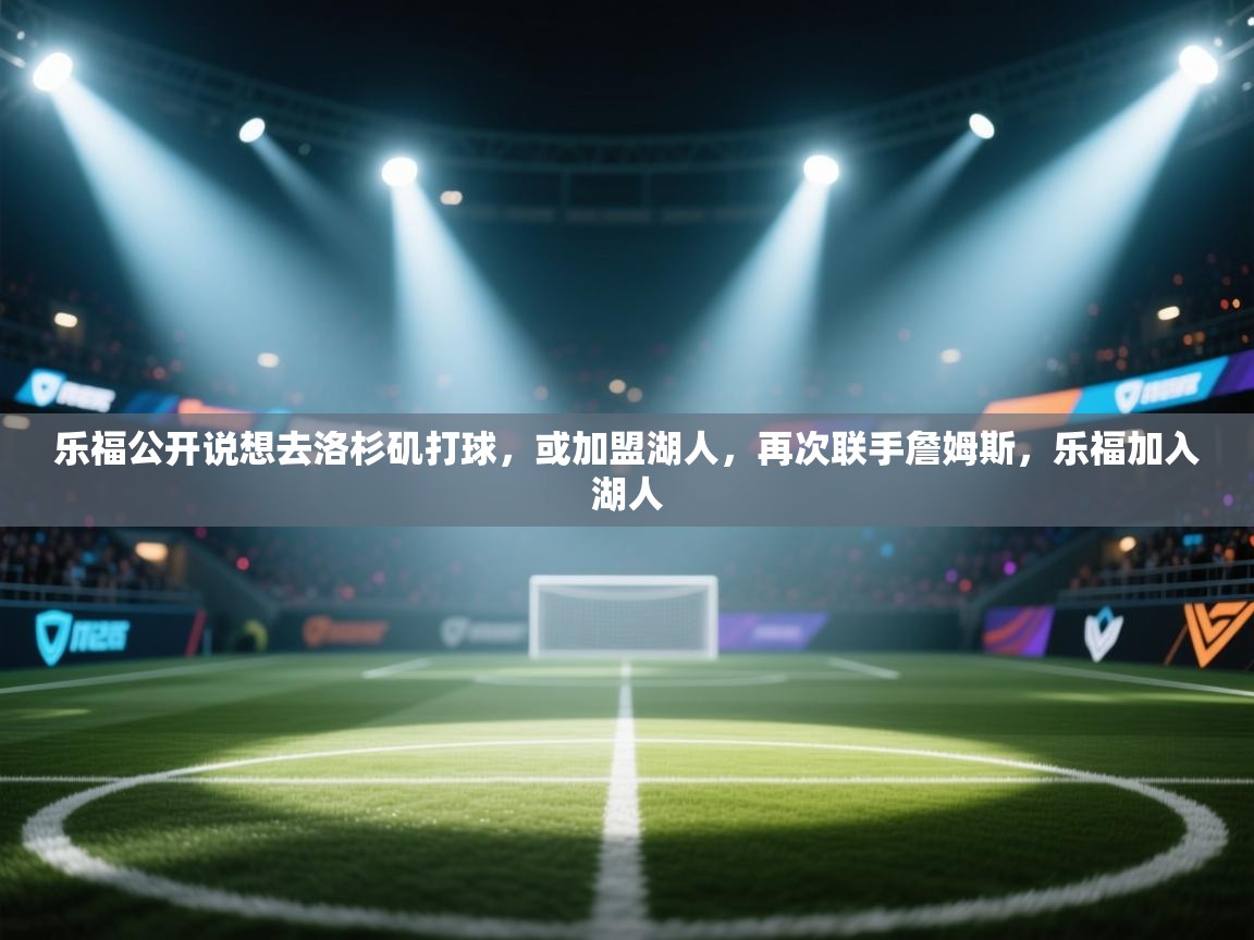 蓝鲸体育网页版-乐福公开说想去洛杉矶打球,或加盟湖人,再次联手詹姆斯,乐福加入湖人 第3张