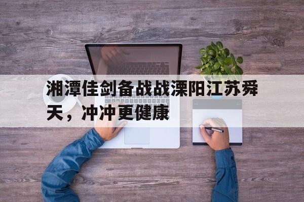 广发运动官网-关于湘潭佳剑备战战溧阳江苏舜天，冲冲更健康的信息